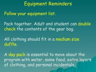 Equipment Reminders Follow your equipment list . Pack together. Adult and student can  double check  the contents of the gear bag. All clothing should fit in a  medium size duffle . A  day pack  is essential to move about the program with water, some food, extra layers of clothing, and personal incidentals. 