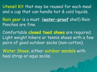 Utensil Kit  that may be reused for each meal and a cup that can handle hot & cold liquids. Rain gear  is a must. ( water-proof  shell) Rain Ponchos are fine. Comfortable  closed toed shoes  are required. Light weight hikers or tennis shoes with a few pairs of good outdoor socks (non-cotton). Water Shoes , either  outdoor sandals  with heal strap or aqua socks. 