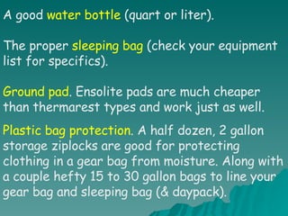 A good  water bottle  (quart or liter). The proper  sleeping bag  (check your equipment list for specifics). Ground pad . Ensolite pads are much cheaper than thermarest types and work just as well. Plastic bag protection . A half dozen, 2 gallon storage ziplocks are good for protecting clothing in a gear bag from moisture. Along with a couple hefty 15 to 30 gallon bags to line your gear bag and sleeping bag (& daypack). 