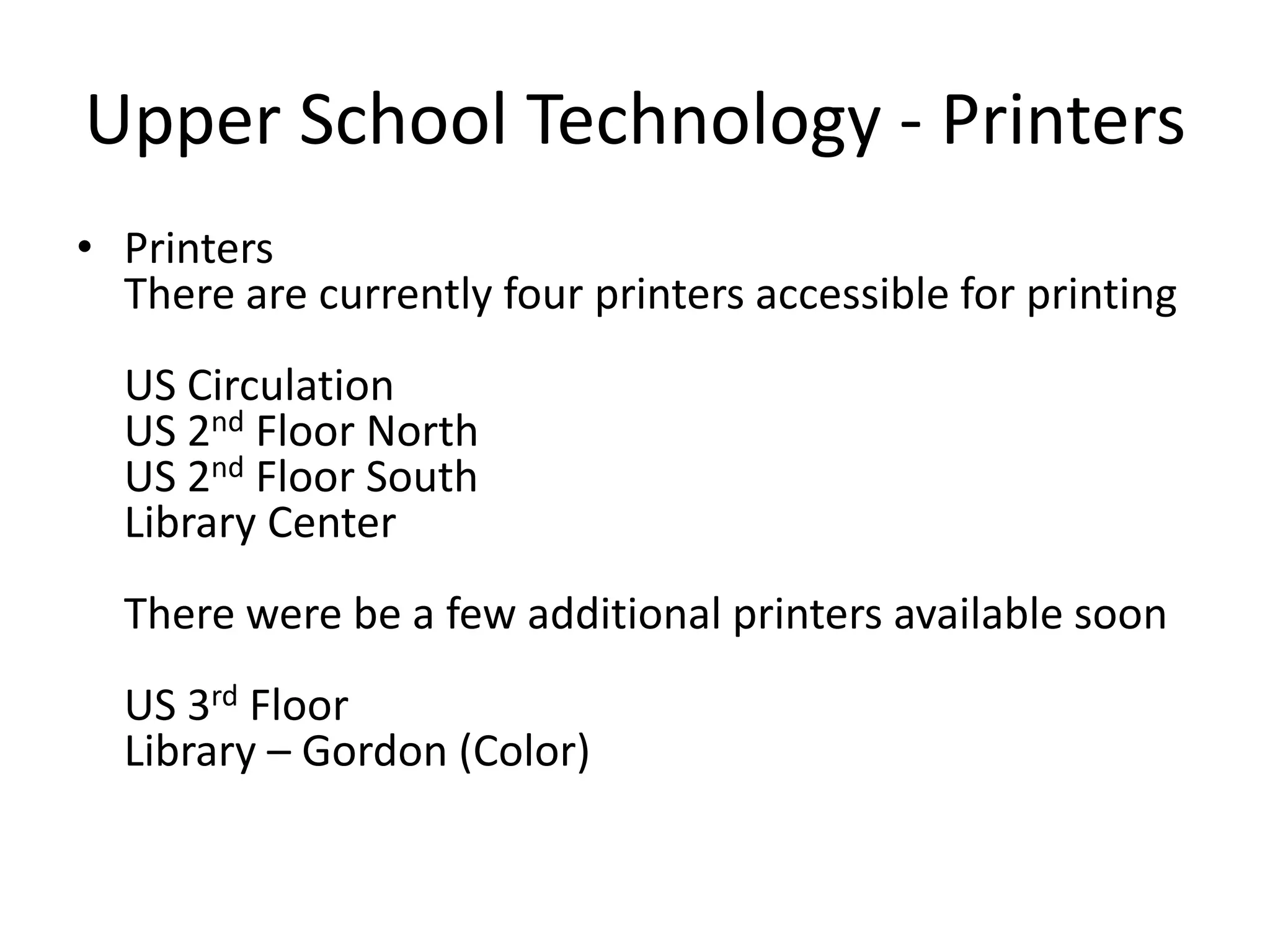 Upper School Technology - PrintersPrintersThere are currently four printers accessible for printingUS CirculationUS 2nd Floor NorthUS 2nd Floor SouthLibrary CenterThere were be a few additional printers available soonUS 3rd FloorLibrary – Gordon (Color)