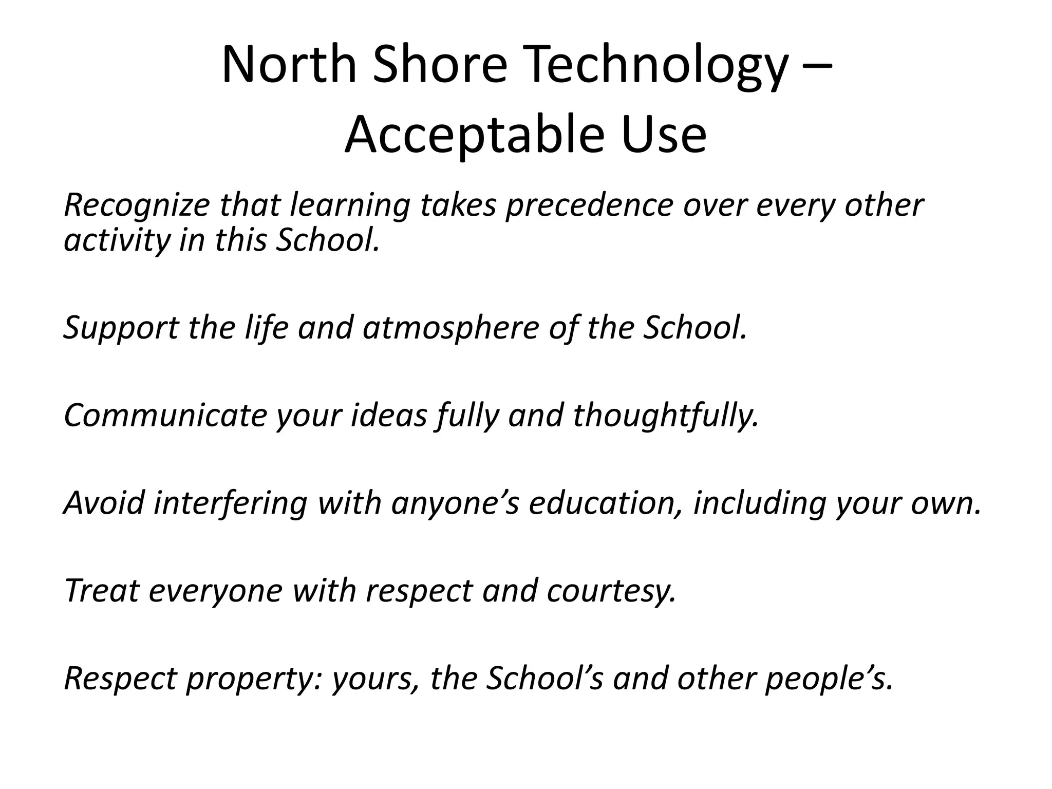 North Shore Technology –Acceptable UseRecognize that learning takes precedence over every other activity in this School.Support the life and atmosphere of the School.Communicate your ideas fully and thoughtfully.Avoid interfering with anyone’s education, including your own.Treat everyone with respect and courtesy.Respect property: yours, the School’s and other people’s.