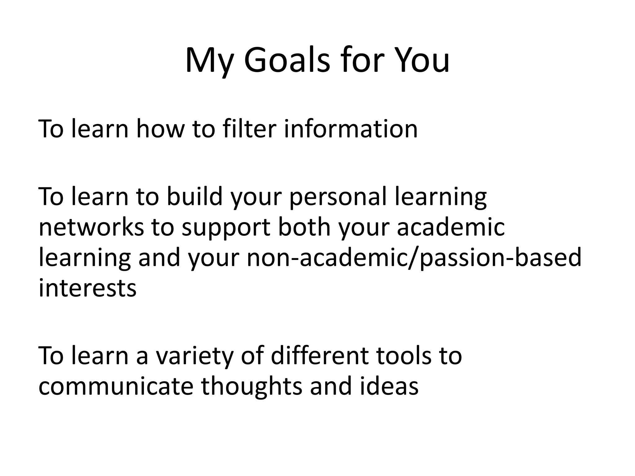 My Goals for YouTo learn how to filter informationTo learn to build your personal learning networks to support both your academic learning and your non-academic/passion-based interestsTo learn a variety of different tools to communicate thoughts and ideas