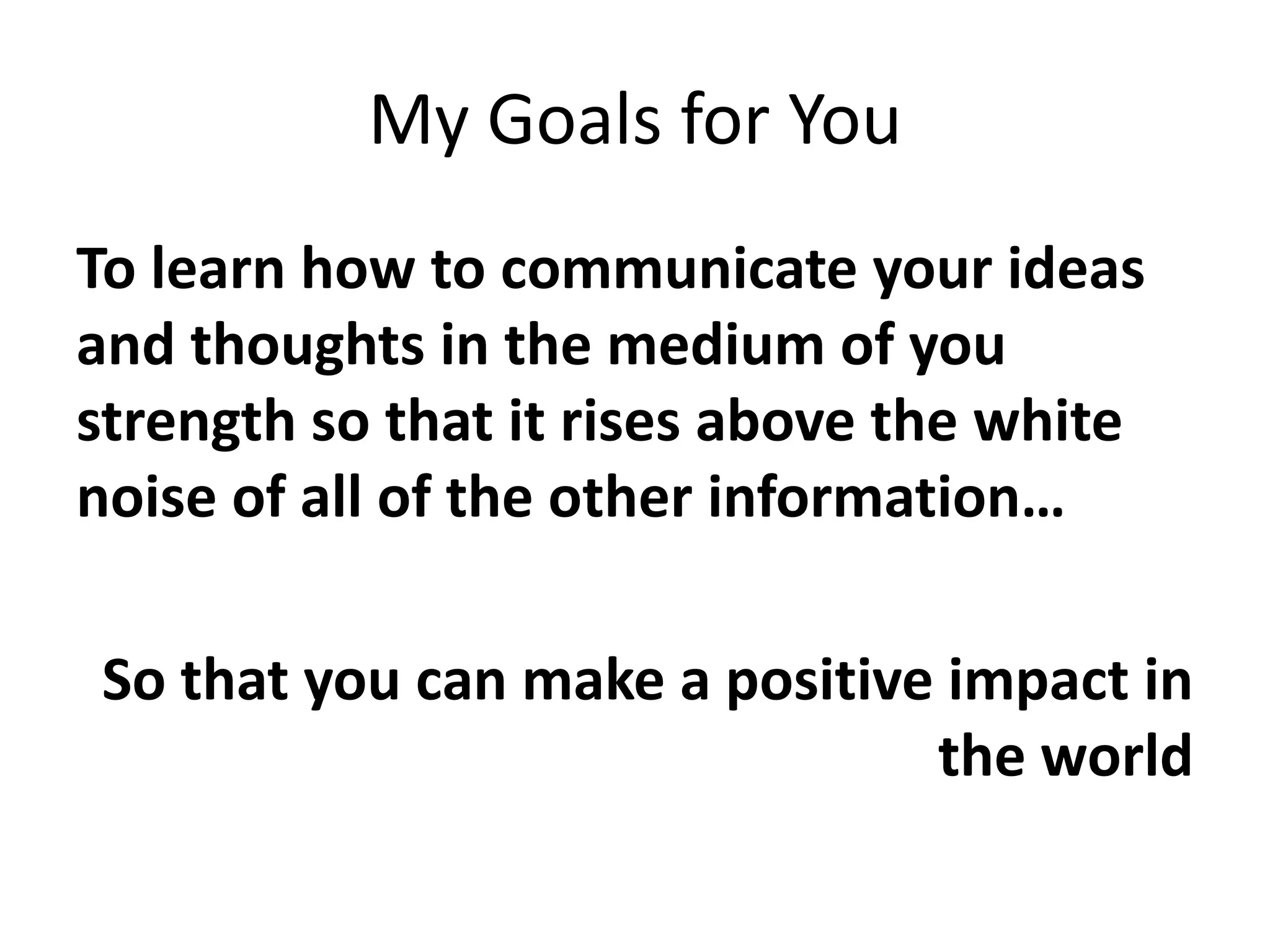My Goals for YouTo learn how to communicate your ideas and thoughts in the medium of you strength so that it rises above the white noise of all of the other information…So that you can make a positive impact in the world