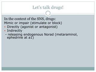 Let’s talk drugs!

In the context of the SNS, drugs:
Mimic or impair (stimulate or block)
 Directly (agonist or antagonist)
 Indirectly
 - releasing endogenous Norad (metaraminol,
  ephedrine at a1)
 
