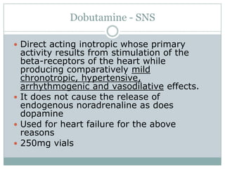 Dobutamine - SNS

 Direct acting inotropic whose primary
  activity results from stimulation of the
  beta-receptors of the heart while
  producing comparatively mild
  chronotropic, hypertensive,
  arrhythmogenic and vasodilative effects.
 It does not cause the release of
  endogenous noradrenaline as does
  dopamine
 Used for heart failure for the above
  reasons
 250mg vials
 