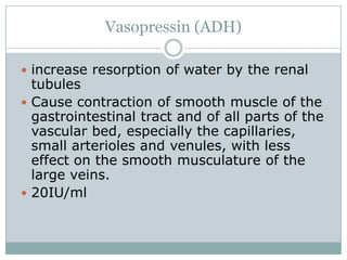 Vasopressin (ADH)

 increase resorption of water by the renal
  tubules
 Cause contraction of smooth muscle of the
  gastrointestinal tract and of all parts of the
  vascular bed, especially the capillaries,
  small arterioles and venules, with less
  effect on the smooth musculature of the
  large veins.
 20IU/ml
 