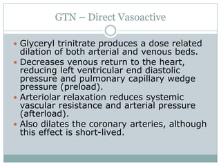 GTN – Direct Vasoactive

 Glyceryl trinitrate produces a dose related
  dilation of both arterial and venous beds.
 Decreases venous return to the heart,
  reducing left ventricular end diastolic
  pressure and pulmonary capillary wedge
  pressure (preload).
 Arteriolar relaxation reduces systemic
  vascular resistance and arterial pressure
  (afterload).
 Also dilates the coronary arteries, although
  this effect is short-lived.
 