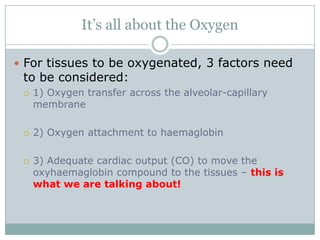 It’s all about the Oxygen

 For tissues to be oxygenated, 3 factors need
 to be considered:
    1) Oxygen transfer across the alveolar-capillary
     membrane

    2) Oxygen attachment to haemaglobin

    3) Adequate cardiac output (CO) to move the
     oxyhaemaglobin compound to the tissues – this is
     what we are talking about!
 