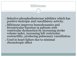 Milrinone


Selective phosphodiesterase inhibitor which has
positive inotropic and vasodilatory activity.
Milrinone improves hemodynamics and
biventricular function in patients with
ventricular dysfunction by increasing stroke
volume index, increasing left ventricular
contractility, producing pulmonary vasodilation.
Used in heart failure due to minimal
chronotropic effect
 