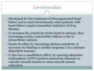 Levosimendan

Developed for the treatment of decompensated heart
failure and is used intravenously when patients with
heart failure require immediate initiation of drug
therapy.
It increases the sensitivity of the heart to calcium, thus
increasing cardiac contractility without a rise in
intracellular calcium.
Exerts its effect by increasing calcium sensitivity of
myocytes by binding to cardiac troponin C in a calcium-
dependent manner.
It also has a vasodilatory effect, by opening adenosine
triphosphate (ATP)-sensitive potassium channels in
vascular smooth muscle to cause smooth muscle
relaxation.
 