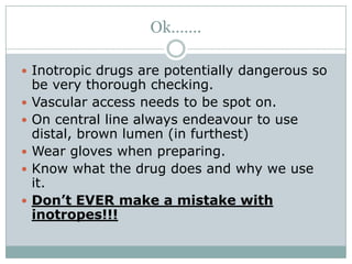Ok…….

 Inotropic drugs are potentially dangerous so
    be very thorough checking.
   Vascular access needs to be spot on.
   On central line always endeavour to use
    distal, brown lumen (in furthest)
   Wear gloves when preparing.
   Know what the drug does and why we use
    it.
   Don’t EVER make a mistake with
    inotropes!!!
 
