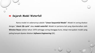  Sejarah Model Waterfall 
Nama model ini sebenarnya adalah “Linear Sequential Model”. Model ini sering disebut 
dengan “classic life cycle” atau model waterfall. Model ini pertama kali yang diperkenalkan oleh 
Winston Royce sekitar tahun 1970 sehingga sering dianggap kuno, tetapi merupakan model yang 
paling banyak dipakai didalam Software Engineering (SE). 
 