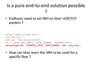 Is a pure end-to-end solution possible
?
• Endhosts need to set SRH on their UDP/TCP
packets ?
• How can they learn the SRH to be used for a
specific flow ?
struct ipv6_sr_hdr ∗srh ;
int srh_len ;
srh_len = build_srh(&srh) ;
fd = socket(AF_INET6, SOCK_STREAM, IPPROTO_TCP);
setsockopt(fd, IPPROTO_IPV6, IPV6_RTHDR, srh, srh_len);
 