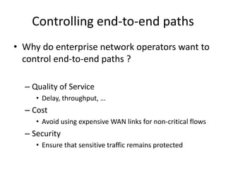 Controlling end-to-end paths
• Why do enterprise network operators want to
control end-to-end paths ?
– Quality of Service
• Delay, throughput, …
– Cost
• Avoid using expensive WAN links for non-critical flows
– Security
• Ensure that sensitive traffic remains protected
 