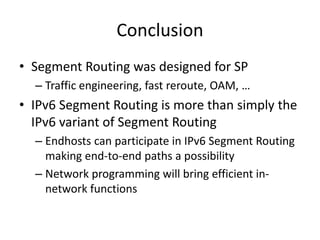 Conclusion
• Segment Routing was designed for SP
– Traffic engineering, fast reroute, OAM, …
• IPv6 Segment Routing is more than simply the
IPv6 variant of Segment Routing
– Endhosts can participate in IPv6 Segment Routing
making end-to-end paths a possibility
– Network programming will bring efficient in-
network functions
 