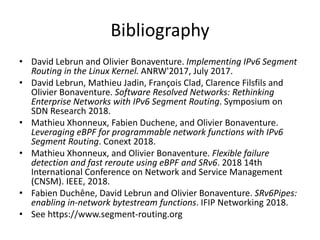 Bibliography
• David Lebrun and Olivier Bonaventure. Implementing IPv6 Segment
Routing in the Linux Kernel. ANRW'2017, July 2017.
• David Lebrun, Mathieu Jadin, François Clad, Clarence Filsfils and
Olivier Bonaventure. Software Resolved Networks: Rethinking
Enterprise Networks with IPv6 Segment Routing. Symposium on
SDN Research 2018.
• Mathieu Xhonneux, Fabien Duchene, and Olivier Bonaventure.
Leveraging eBPF for programmable network functions with IPv6
Segment Routing. Conext 2018.
• Mathieu Xhonneux, and Olivier Bonaventure. Flexible failure
detection and fast reroute using eBPF and SRv6. 2018 14th
International Conference on Network and Service Management
(CNSM). IEEE, 2018.
• Fabien Duchêne, David Lebrun and Olivier Bonaventure. SRv6Pipes:
enabling in-network bytestream functions. IFIP Networking 2018.
• See https://www.segment-routing.org
 