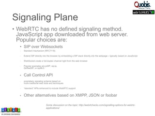 Some discussion on the topic: http://webrtchacks.com/signalling-options-for-webrtc-
applications/
Signaling Plane
• WebRTC has no defined signaling method.
JavaScript app downloaded from web server.
Popular choices are:
• SIP over Websockets
 Standard mechanism (RFC7118)
 Extend SIP directly into the browser by embedding a SIP stack directly into the webpage – typically based on JavaScript
 WebSocket create a full-duplex channel right from the web browser
 Popular examples are jsSIP, sip-js,
QoffeeSIP, or sipML5
• Call Control API
 proprietary signaling scheme based on
more traditional web tools and techniques
 “standard” APIs enhanced to include WebRTC support
• Other alternatives based on XMPP, JSON or foobar
 