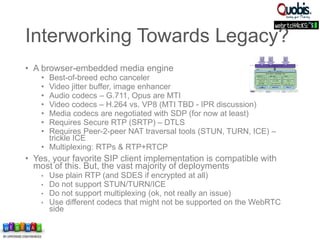 Interworking Towards Legacy?
• A browser-embedded media engine
• Best-of-breed echo canceler
• Video jitter buffer, image enhancer
• Audio codecs – G.711, Opus are MTI
• Video codecs – H.264 vs. VP8 (MTI TBD - IPR discussion)
• Media codecs are negotiated with SDP (for now at least)
• Requires Secure RTP (SRTP) – DTLS
• Requires Peer-2-peer NAT traversal tools (STUN, TURN, ICE) –
trickle ICE
• Multiplexing: RTPs & RTP+RTCP
• Yes, your favorite SIP client implementation is compatible with
most of this. But, the vast majority of deployments
• Use plain RTP (and SDES if encrypted at all)
• Do not support STUN/TURN/ICE
• Do not support multiplexing (ok, not really an issue)
• Use different codecs that might not be supported on the WebRTC
side
 
