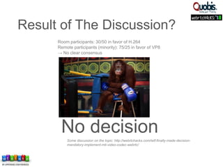 Room participants: 30/50 in favor of H.264
Remote participants (minority): 75/25 in favor of VP8
→ No clear consensus
No decisionSome discussion on the topic: http://webrtchacks.com/ietf-finally-made-decision-
mandatory-implement-mti-video-codec-webrtc/
Result of The Discussion?
 
