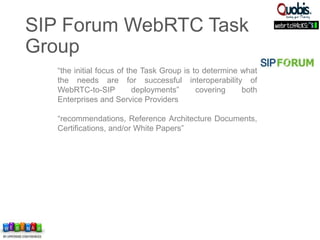 “the initial focus of the Task Group is to determine what
the needs are for successful interoperability of
WebRTC-to-SIP deployments” covering both
Enterprises and Service Providers
“recommendations, Reference Architecture Documents,
Certifications, and/or White Papers”
SIP Forum WebRTC Task
Group
 