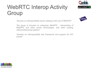 “focuses on interoperability issues relating to the use of WebRTC”
“the group is focused on enterprise WebRTC , interworking of
WebRTC and other carrier technologies, and other existing
videoconferencing systems”
“develop an interoperability test framework and prepare for IOT
events”
WebRTC Interop Activity
Group
 