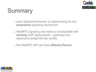  each deployment/vendor is implementing its own
proprietary signaling mechanism
 WebRTC signaling and media is incompatible with
existing VoIP deployments – gateways are
required to bridge the two worlds
 the WebRTC API can have different flavors
Summary
 