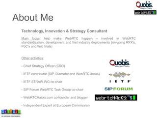 Technology, Innovation & Strategy Consultant
Main focus: help make WebRTC happen – involved in WebRTC
standardization, development and first industry deployments (on-going RFX's,
PoC's and field trials)
Other activities:
- Chief Strategy Officer (CSO)
- IETF contributor (SIP, Diameter and WebRTC areas)
- IETF STRAW WG co-chair
- SIP Forum WebRTC Task Group co-chair
- WebRTCHacks.com co-founder and blogger
- Independent Expert at European Commission
About Me
 