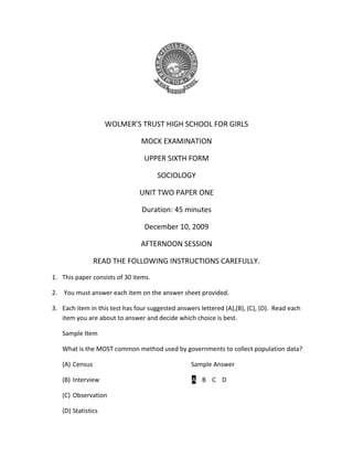 WOLMER’S TRUST HIGH SCHOOL FOR GIRLS
MOCK EXAMINATION
UPPER SIXTH FORM
SOCIOLOGY
UNIT TWO PAPER ONE
Duration: 45 minutes
December 10, 2009
AFTERNOON SESSION
READ THE FOLLOWING INSTRUCTIONS CAREFULLY.
1. This paper consists of 30 items.
2. You must answer each item on the answer sheet provided.
3. Each item in this test has four suggested answers lettered (A),(B), (C), (D). Read each
item you are about to answer and decide which choice is best.
Sample Item
What is the MOST common method used by governments to collect population data?
(A) Census

Sample Answer

(B) Interview

A B C D

(C) Observation
(D) Statistics

 