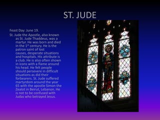 ST. JUDE
Feast Day: June 19.
St. Jude the Apostle, also known
as St. Jude Thaddeus, was a
martyr. He was born and died
in the 1st century. He is the
patron saint of lost
causes, desperate situations
and hospitals. His attribute is
a club. He is also often shown
in icons with a flame around
his head. He felt people
should persevere in difficult
situations as did their
forbearers. St. Jude suffered
martyrdom around the year
65 with the apostle Simon the
Zealot in Beirut, Lebanon. He
is not to be confused with
Judas who betrayed Jesus.
 