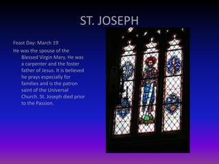 ST. JOSEPH
Feast Day: March 19
He was the spouse of the
Blessed Virgin Mary. He was
a carpenter and the foster
father of Jesus. It is believed
he prays especially for
families and is the patron
saint of the Universal
Church. St. Joseph died prior
to the Passion.
 
