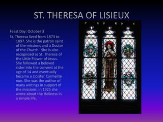 ST. THERESA OF LISIEUX
Feast Day: October 3
St. Theresa lived from 1873 to
1897. She is the patron saint
of the missions and a Doctor
of the Church. She is also
recognized as St. Theresa of
the Little Flower of Jesus.
She followed a beloved
sister into the convent at the
age of 14 and eventually
became a cloister Carmelite
nun. She was the author of
many writings in support of
the missions. In 1925 she
wrote about the Holiness in
a simple life.
 