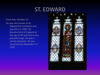 ST. EDWARD
Feast Day: October 13
He was also known as St.
Edward the Confessor and
was born in 1003. He
became Kind of England at
the age of 40 and had a very
peaceful reign. He was a
saintly character. He was
canonized by Alexander II in
1161.
 