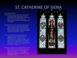 ST. CATHERINE OF SIENA
Feast Day: April 29
St. Catherine of Siena was born Caterina di
Giacomo di Benincasa March 1347
during the time of the Black Death. She
was a tertiary of the Dominican
Order, and a Scholastic philosopher and
theologian.
At age five or six she was on the way home
from a visit to a married sister, and is
said to have experienced a vision of
Christ seated in glory with the Apostles
Peter, Paul, and John. Catherine vowed
to give her whole life to God.
She also worked to bring the papacy of
Gregory XI back to Rome from its
displacement in France, and to
establish peace among the Italian city-
states. She was proclaimed a Doctor of
the Church in 1970. She is one of the
two patron saints of Italy, together with
St. Francis of Assisi.
Catherine's letters are considered one of the
great works of early Tuscan literature.
Her major treatise is The Dialogue of
Divine Providence. It is a dialogue
between a soul who "rises up" to God
and God himself.
 