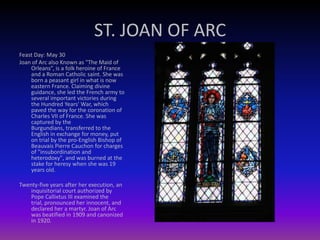 ST. JOAN OF ARC
Feast Day: May 30
Joan of Arc also Known as "The Maid of
Orleans”, is a folk heroine of France
and a Roman Catholic saint. She was
born a peasant girl in what is now
eastern France. Claiming divine
guidance, she led the French army to
several important victories during
the Hundred Years' War, which
paved the way for the coronation of
Charles VII of France. She was
captured by the
Burgundians, transferred to the
English in exchange for money, put
on trial by the pro-English Bishop of
Beauvais Pierre Cauchon for charges
of "insubordination and
heterodoxy", and was burned at the
stake for heresy when she was 19
years old.
Twenty-five years after her execution, an
inquisitorial court authorized by
Pope Callixtus III examined the
trial, pronounced her innocent, and
declared her a martyr. Joan of Arc
was beatified in 1909 and canonized
in 1920.
 