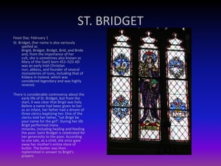 ST. BRIDGET
Feast Day: February 1
St. Bridget, (her name is also variously
spelled as
Brigid, Bridget, Bridgit, Bríd, and Bride
and, from the importance of her
cult, she is sometimes also known as
Mary of the Gael) born 451–525 AD
was an early Irish Christian
nun, abbess, and founder of several
monasteries of nuns, including that of
Kildare in Ireland, which was
considered legendary and was highly
revered.
There is considerable controversy about the
early life of St. Bridget, but from the
start, it was clear that Brigit was holy.
Before a name had been given to her
as an infant, her father had a dream of
three clerics baptizing her. One of the
clerics told her father, “Let Brigit be
your name for the girl”. During her life
Brigit performed many
miracles, including healing and feeding
the poor. Saint Bridget is celebrated for
her generosity to the poor. According
to one tale, as a child, she once gave
away her mother's entire store of
butter. The butter was then
replenished in answer to Brigit's
prayers.
 