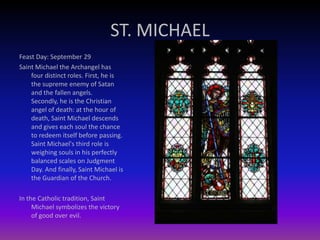ST. MICHAEL
Feast Day: September 29
Saint Michael the Archangel has
four distinct roles. First, he is
the supreme enemy of Satan
and the fallen angels.
Secondly, he is the Christian
angel of death: at the hour of
death, Saint Michael descends
and gives each soul the chance
to redeem itself before passing.
Saint Michael's third role is
weighing souls in his perfectly
balanced scales on Judgment
Day. And finally, Saint Michael is
the Guardian of the Church.
In the Catholic tradition, Saint
Michael symbolizes the victory
of good over evil.
 