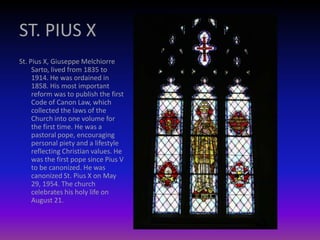 ST. PIUS X
St. Pius X, Giuseppe Melchiorre
Sarto, lived from 1835 to
1914. He was ordained in
1858. His most important
reform was to publish the first
Code of Canon Law, which
collected the laws of the
Church into one volume for
the first time. He was a
pastoral pope, encouraging
personal piety and a lifestyle
reflecting Christian values. He
was the first pope since Pius V
to be canonized. He was
canonized St. Pius X on May
29, 1954. The church
celebrates his holy life on
August 21.
 
