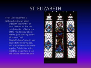 ST. ELIZABETH
Feast Day: November 5.
Not much is known about
Elizabeth the mother of
John the Baptist. She has
the distinction of being one
of the first to know about
Mary’s great blessing as the
Mother of God.
Elizabeth, Mary’s cousin was
beyond child-bearing age.
Her husband was told by the
angel of Gabriel in a vision
that they would have a son
and should name him John.
 