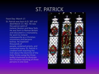 ST. PATRICK
Feast Day: March 17.
St. Patrick was born A.D. 387 and
died March 17, 461. He was
the patron saint of
Ireland, Boston and New York.
He was born in Roman Britain
and educated in a monastery.
He went to Ireland
subsequently as a Christian
missionary and became
bishop. He baptized
thousands of
people, ordained priests, and
converted many. St. Patrick is
credited with teaching the
Irish about the doctrine of the
Holy Trinity using the three-
leafed shamrock to illustrate
the Christian teaching of three
persons in one God.
 
