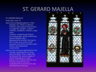 ST. GERARD MAJELLA
ST. GERARD MAJELLA
Feast Day: June 17
Saint Gerard Majella (April 6, 1726 –
October 16, 1755) is a Roman
Catholic saint whose intercession
is sought for children, unborn
children, childbirth, mothers, expe
ctant
mothers, motherhood, falsely
accused people, good confessions.
Gerard Majella was a
Redemptorist brother. During his
life, he was very close to the
peasants and other outsiders who
lived in the Neapolitan
countryside.
Some of the miracles attributed to him
include: restoring life to a boy
who had fallen from a high cliff;
he blessed the scanty supply of
wheat belonging to a poor
family, and it lasted until the next
harvest; several times he
multiplied the bread that he was
distributing to the poor.
 