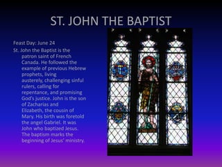 ST. JOHN THE BAPTIST
Feast Day: June 24
St. John the Baptist is the
patron saint of French
Canada. He followed the
example of previous Hebrew
prophets, living
austerely, challenging sinful
rulers, calling for
repentance, and promising
God’s justice. John is the son
of Zacharias and
Elizabeth, the cousin of
Mary. His birth was foretold
the angel Gabriel. It was
John who baptized Jesus.
The baptism marks the
beginning of Jesus’ ministry.
 