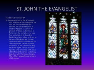 ST. JOHN THE EVANGELIST
Feast Day: December 27.
St. John the writer of the 4th Gospel
was an Apostle and Evangelist. He
was the son of Zebedee and
Salome. He was the brother of
another Apostle, St. James the
greater. By trade St. John was a
fisherman like his father. He was
first a disciple of St. John the
Baptist and later called by Jesus to
be one of His Apostles. He was
our Lord’s favorite disciple and on
of His Apostles. He was present
with Jesus in the Garden on Holy
Thursday night. He was the only
Apostle who remained with Jesus
at the foot of the cross on Calvary
together with the Blessed Virgin
Mary, Mary Magdalena and Mary
of Cleophas.
 
