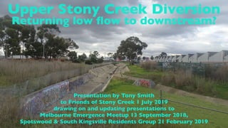 Upper Stony Creek Diversion
Returning low ﬂow to downstream?
Presentation by Tony Smith
to Friends of Stony Creek 1 July 2019
drawing on and updating presentations to
Melbourne Emergence Meetup 13 September 2018,
Spotswood & South Kingsville Residents Group 21 February 2019
 