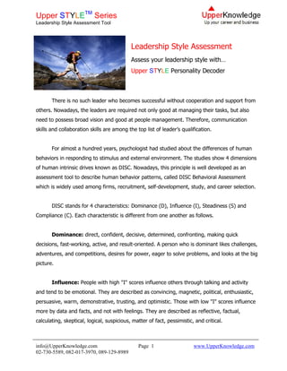 Upper STYLETM Series
Leadership Style Assessment Tool




                                            Leadership Style Assessment
                                            Assess your leadership style with…
                                            Upper STYLE Personality Decoder



       There is no such leader who becomes successful without cooperation and support from
others. Nowadays, the leaders are required not only good at managing their tasks, but also
need to possess broad vision and good at people management. Therefore, communication
skills and collaboration skills are among the top list of leader’s qualification.


       For almost a hundred years, psychologist had studied about the differences of human
behaviors in responding to stimulus and external environment. The studies show 4 dimensions
of human intrinsic drives known as DISC. Nowadays, this principle is well developed as an
assessment tool to describe human behavior patterns, called DISC Behavioral Assessment
which is widely used among firms, recruitment, self-development, study, and career selection.


       DISC stands for 4 characteristics: Dominance (D), Influence (I), Steadiness (S) and
Compliance (C). Each characteristic is different from one another as follows.


       Dominance: direct, confident, decisive, determined, confronting, making quick
decisions, fast-working, active, and result-oriented. A person who is dominant likes challenges,
adventures, and competitions, desires for power, eager to solve problems, and looks at the big
picture.


       Influence: People with high "I" scores influence others through talking and activity
and tend to be emotional. They are described as convincing, magnetic, political, enthusiastic,
persuasive, warm, demonstrative, trusting, and optimistic. Those with low "I" scores influence
more by data and facts, and not with feelings. They are described as reflective, factual,
calculating, skeptical, logical, suspicious, matter of fact, pessimistic, and critical.



info@UpperKnowledge.com                        Page 1                    www.UpperKnowledge.com
02-730-5589, 082-017-3970, 089-129-8989
 