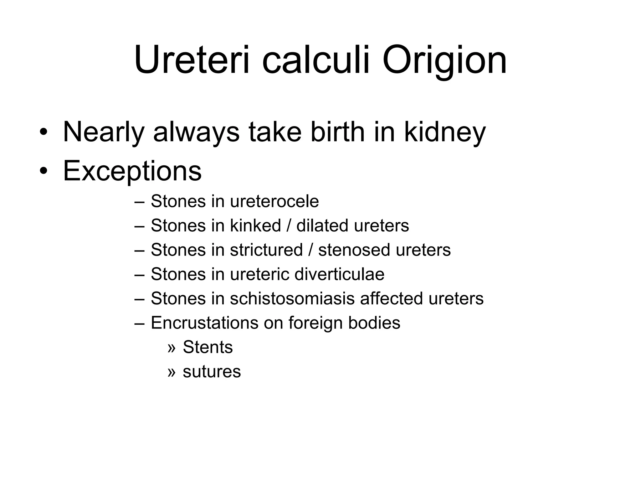 Ureteri calculi Origion Nearly always take birth in kidney Exceptions Stones in ureterocele Stones in kinked / dilated ureters Stones in strictured / stenosed ureters Stones in ureteric diverticulae Stones in schistosomiasis affected ureters Encrustations on foreign bodies  Stents sutures 
