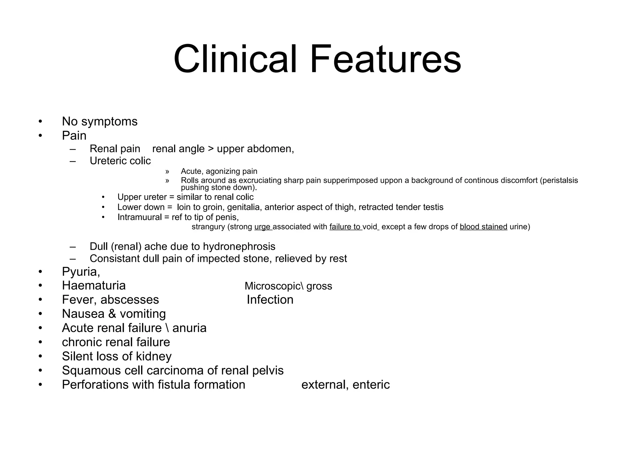 Clinical Features No symptoms  Pain  Renal pain  renal angle > upper abdomen, Ureteric colic Acute, agonizing pain Rolls around as excruciating sharp pain supperimposed uppon a background of continous discomfort (peristalsis pushing stone down). Upper ureter = similar to renal colic Lower down =  loin to groin, genitalia, anterior aspect of thigh, retracted tender testis Intramuural = ref to tip of penis,  strangury (strong  urge  associated with  failure to  void   except a few drops of  blood stained  urine) Dull (renal) ache due to hydronephrosis Consistant dull pain of impected stone, relieved by rest Pyuria,  Haematuria  Microscopic\ gross Fever, abscesses  Infection Nausea & vomiting Acute renal failure \ anuria chronic renal failure Silent loss of kidney Squamous cell carcinoma of renal pelvis  Perforations with fistula formation  external, enteric  