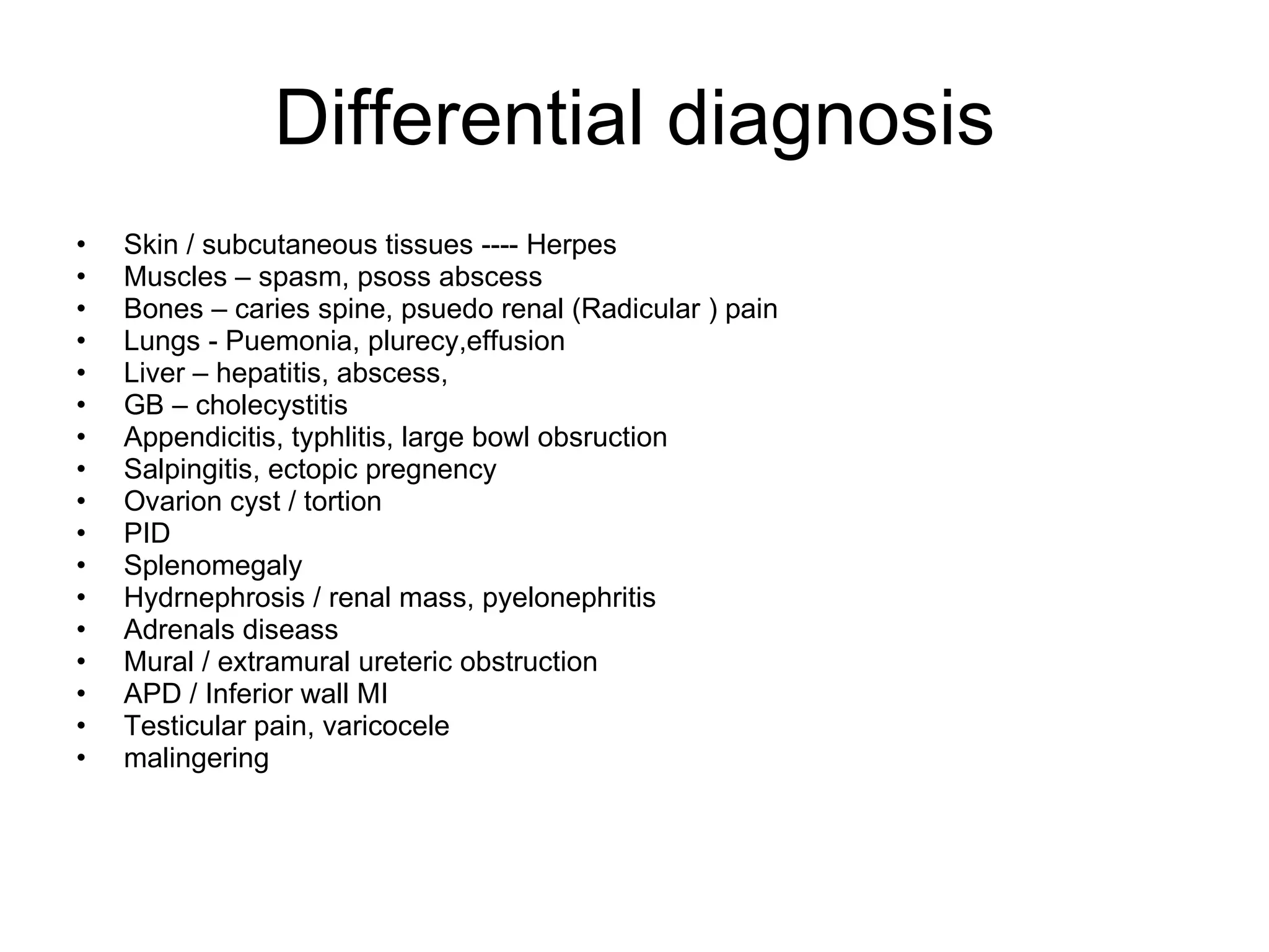 Differential diagnosis Skin / subcutaneous tissues ---- Herpes Muscles – spasm, psoss abscess Bones – caries spine, psuedo renal (Radicular ) pain Lungs - Puemonia, plurecy,effusion Liver – hepatitis, abscess,  GB – cholecystitis Appendicitis, typhlitis, large bowl obsruction Salpingitis, ectopic pregnency Ovarion cyst / tortion PID Splenomegaly Hydrnephrosis / renal mass, pyelonephritis Adrenals diseass Mural / extramural ureteric obstruction APD / Inferior wall MI Testicular pain, varicocele malingering 