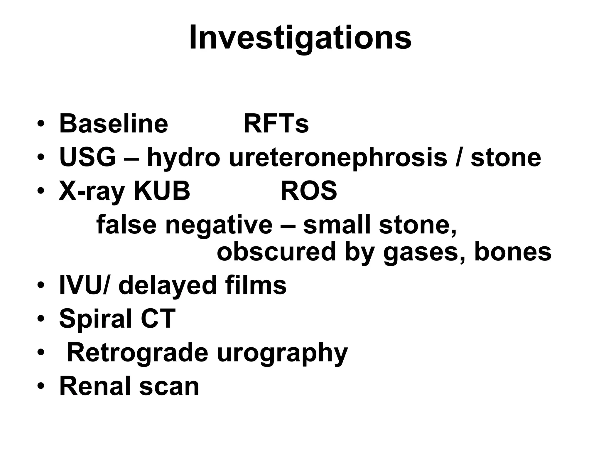 Investigations Baseline  RFTs USG – hydro ureteronephrosis / stone X-ray KUB  ROS false negative – small stone, obscured by gases, bones IVU/ delayed films Spiral CT Retrograde urography Renal scan 