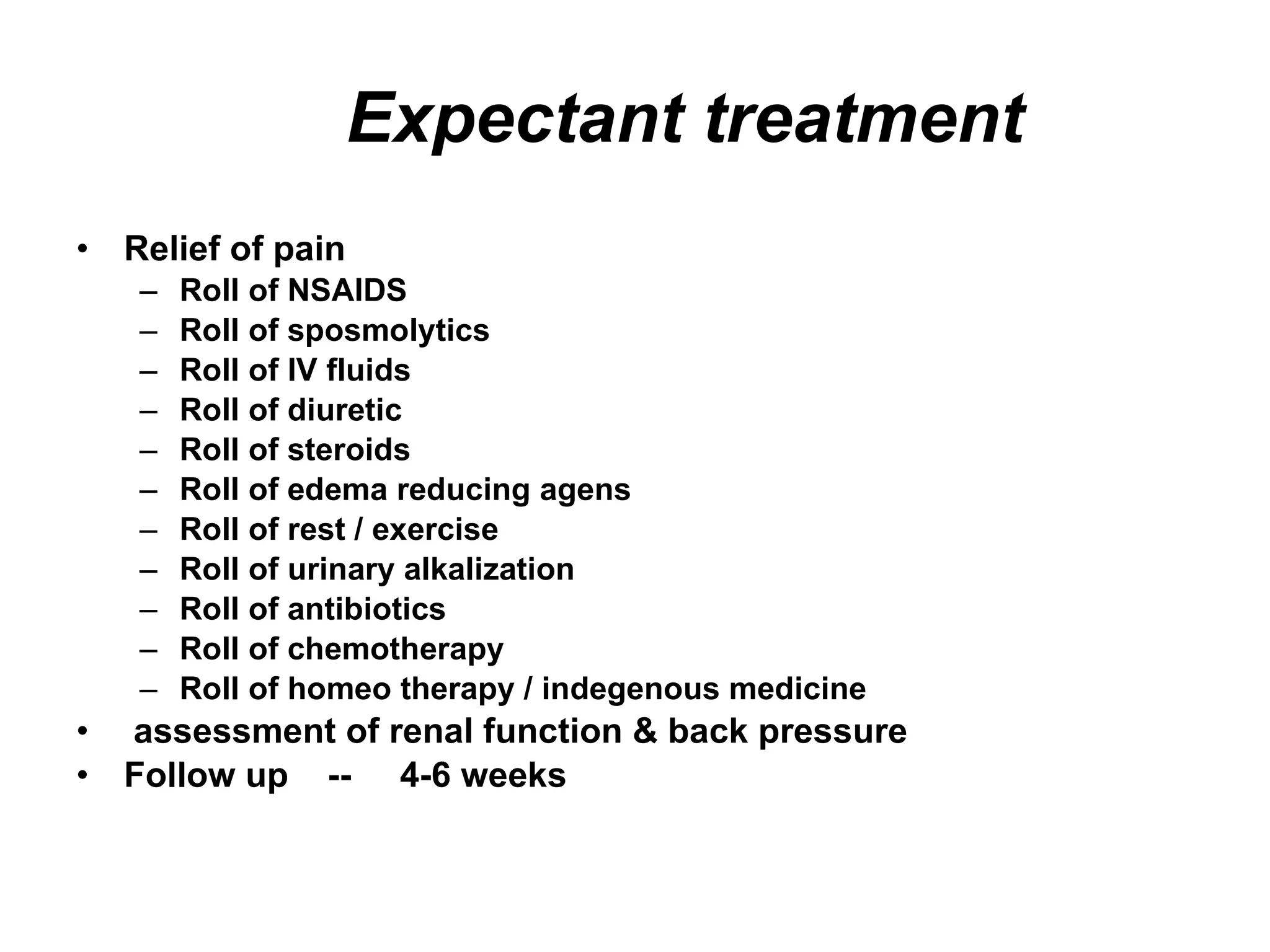 Expectant treatment Relief of pain Roll of NSAIDS Roll of sposmolytics Roll of IV fluids Roll of diuretic Roll of steroids Roll of edema reducing agens Roll of rest / exercise Roll of urinary alkalization Roll of antibiotics Roll of chemotherapy Roll of homeo therapy / indegenous medicine  assessment of renal function & back pressure Follow up  --  4-6 weeks 