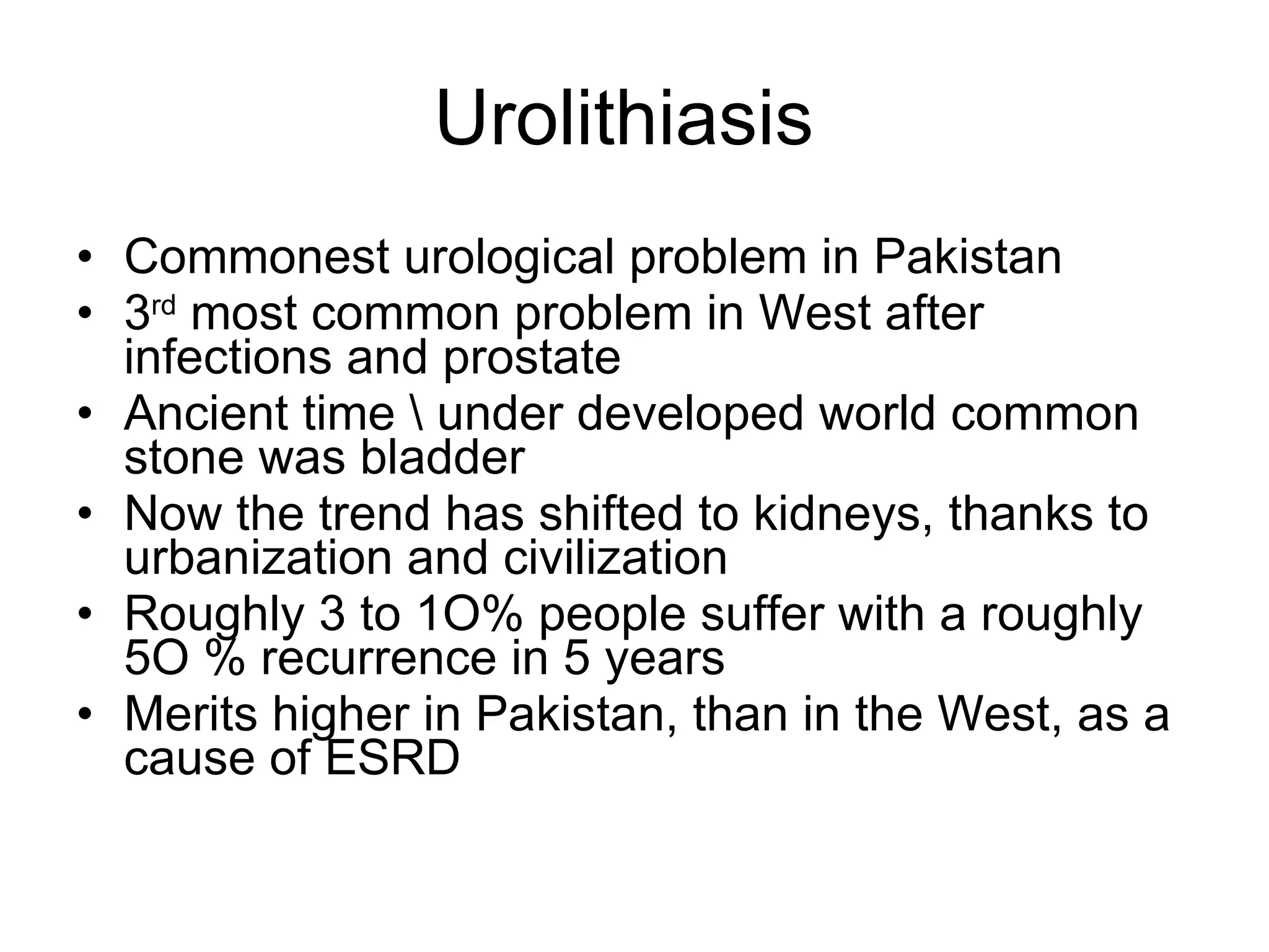 Urolithiasis  Commonest urological problem in Pakistan  3 rd  most common problem in West after infections and prostate Ancient time \ under developed world common stone was bladder Now the trend has shifted to kidneys, thanks to urbanization and civilization  Roughly 3 to 1O% people suffer with a roughly 5O % recurrence in 5 years  Merits higher in Pakistan, than in the West, as a cause of ESRD 